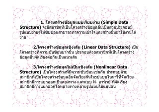 1. โครงสรางขอมูลแบบเรียบงาย (Simple Data
Structure) จะมีสมาชิกที่เปนโครงสรางขอมูลอื่นเปนสวนประกอบมี
รูปแบบงายๆไมซับซอนสามารถทําความเขาใจและสรางขึ้นมาใชงานได
งาย

         2.โครงสรางขอมูลเชิงเสน (Linear Data Structure) เปน
โครงสรางที่ความซับซอนมากขึ้น ประกอบดวยสมาชิกที่เปนโครงสราง
ขอมูลอื่นจัดเรียงตอกันเปนแนวเสน

       3.โครงสรางขอมูลไมเปนเชิงเสน (Nonlinear Data
Structure) เปนโครงสรางที่มีความซับซอนเชนกัน ประกอบดวย
สมาชิกที่เปนโครงสรางขอมูลอื่นจัดเรียงกันในรูปแบบไบนารี่ที่จัดเรียง
สมาชิกมีการแยกออกเปนสองทาง และแบบ N- อารเรย ที่จัดเรียง
สมาชิกมีการแยกออกไดหลายทางหลายรูปแบบไมแนนอน
 