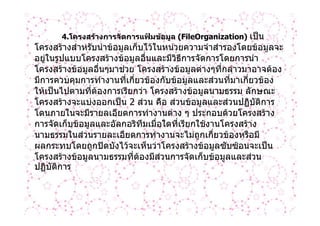 4.โครงสรางการจัดการแฟมขอมูล (FileOrganization) เปน
โครงสรางสําหรับนําขอมูลเก็บไวในหนวยความจําสํารองโดยขอมูลจะ
อยูในรูปแบบโครงสรางขอมูลอื่นและมีวิธีการจัดการโดยการนํา
โครงสรางขอมูลอื่นๆมาชวย โครงสรางขอมูลตางๆที่กลาวมาอาจตอง
มีการควบคุมการทํางานทีเกี่ยวของกับขอมูลและสวนที่มาเกี่ยวของ
                        ่
ใหเปนไปตามที่ตองการเรียกวา โครงสรางขอมูลนามธรรม ลักษณะ
โครงสรางจะแบงออกเปน 2 สวน คือ สวนขอมูลและสวนปฏิบติการ
                                                          ั
โดนภายในจะมีรายลเอียดการทํางานตาง ๆ ประกอบดวยโครงสราง
การจัดเก็บขอมูลและอัลกอริทมเมื่อใดที่เรียกใชงานโครงสราง
                             ึ
นามธรรมในสวนรายละเอียดการทํางานจะไมถูกเกี่ยวของหรือมี
ผลกระทบโดยถูกปดบังไวจะเห็นวาโครงสรางขอมูลซับซอนจะเปน
โครงสรางขอมูลนามธรรมที่ตองมีสวนการจัดเก็บขอมูลและสวน
ปฏิบัติการ
 