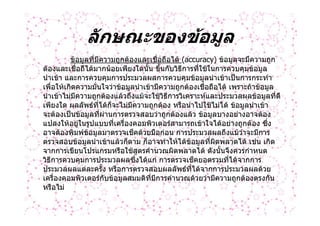 ลักษณะของขอมูล
          ขอมูลที่มีความถูกตองและเชื่อถือได (accuracy) ขอมูลจะมีความถูก
ตองและเชื่อถืไดมากนอยเพียงใดนั้น ขึ้นกับวิธีการที่ใชในการควบคุมขอมูล
นําเขา และการควบคุมการประมวลผลการควบคุมขอมูลนําเขาเปนการกระทํา
เพื่อใหเกิดความมั่นใจวาขอมูลนําเขามีความถูกตองเชื่อถือได เพราะถาขอมูล
นําเขาไมมีความถูกตองแลวถึงแมจะใชวิธีการวิเคราะหและประมวลผลขอมูลที่ดี
เพียงใด ผลลัพธที่ไดก็จะไมมความถูกตอง หรือนําไปใชไมได ขอมูลนําเขา
                               ี
จะตองเปนขอมูลที่ผานการตรวจสอบวาถูกตองแลว ขอมูลบางอยางอาจตอง
แปลงใหอยูในรูปแบบที่เครื่องคอมพิวเตอรสามารถเขาใจไดอยางถูกตอง ซึง    ่
อาจตองพิมพขอมูลมาตรวจเช็คดวยมือกอน การประมวลผลถึงแมวาจะมีการ
                
ตรวจสอบขอมูลนําเขาแลวก็ตาม ก็อาจทําใหไดขอมูลที่ผดพลาดได เชน เกิด
                                                          ิ
จากการเขียนโปรแกรมหรือใชสตรคํานวณผิดพลาดได ดังนันจึงควรกําหนด
                                   ู                        ้
วิธีการควบคุมการประมวลผลซึงไดแก การตรวจเช็คยอดรวมที่ไดจากการ
                                 ่
ประมวลผลแตละครั้ง หรือการตรวจสอบผลลัพธที่ไดจากการประมวลผลดวย
เครื่องคอมพิวเตอรกับขอมูลสมมติที่มีการคํานวณดวยวามีความถูกตองตรงกัน
หรือไม
 