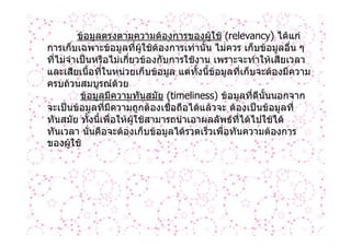 ขอมูลตรงตามความตองการของผูใช (relevancy) ไดแก
การเก็บเฉพาะขอมูลที่ผใชตองการเทานั้น ไมควร เก็บขอมูลอื่น ๆ
                            ู
ที่ไมจําเปนหรือไมเกี่ยวของกับการใชงาน เพราะจะทําใหเสียเวลา
และเสียเนื้อที่ในหนวยเก็บขอมูล แตทั้งนี้ขอมูลที่เก็บจะตองมีความ
ครบถวนสมบูรณดวย
          ขอมูลมีความทันสมัย (timeliness) ขอมูลที่ดีนั้นนอกจาก
จะเปนขอมูลที่มีความถูกตองเชื่อถือไดแลวจะ ตองเปนขอมูลที่
ทันสมัย ทั้งนี้เพื่อใหผูใชสามารถนําเอาผลลัพธทไดไปใชได
                                                  ี่
ทันเวลา นั่นคือจะตองเก็บขอมูลไดรวดเร็วเพื่อทันความตองการ
ของผูใช
 