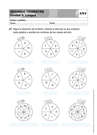 SEGUNDO TRIMESTRE
Unidad 5. Lengua

ARV

Nombre y apellidos: ..............................................................................................................................................
Curso: .....................................................................

Fecha: .....................................................................

Sigue la dirección de la flecha, colorea la letra por la que empieza
cada palabra y escribe los nombres de los meses del año.

o

z

t

a
g

f

e

o

a

e
n

r

o

r

i

o

c

r

l
b

e

r

e

s

m
r

b

e

t

r

u

o

a

b

e m

u

b r

i

b

j

n

r

v
o

n

e

o

i

e

m

s
e

e
i

t

p

© GRUPO ANAYA, S.A., Me llevo tres 4, 5, 6. Educación Primaria. Material fotocopiable autorizado.

o

 