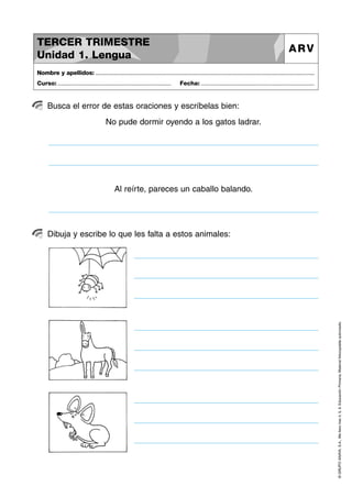 TERCER TRIMESTRE
Unidad 1. Lengua

ARV

Nombre y apellidos: ..............................................................................................................................................
Curso: .....................................................................

Fecha: .....................................................................

Busca el error de estas oraciones y escríbelas bien:
No pude dormir oyendo a los gatos ladrar.

Al reírte, pareces un caballo balando.

© GRUPO ANAYA, S.A., Me llevo tres 4, 5, 6. Educación Primaria. Material fotocopiable autorizado.

Dibuja y escribe lo que les falta a estos animales:

 