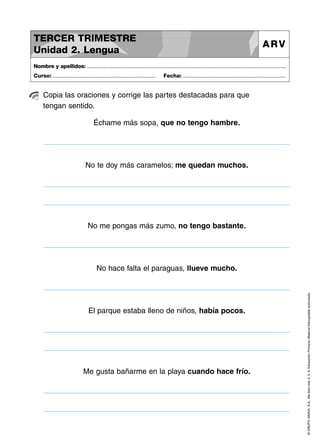 TERCER TRIMESTRE
Unidad 2. Lengua

ARV

Nombre y apellidos: ..............................................................................................................................................
Curso: .....................................................................

Fecha: .....................................................................

Copia las oraciones y corrige las partes destacadas para que
tengan sentido.
Échame más sopa, que no tengo hambre.

No te doy más caramelos; me quedan muchos.

No me pongas más zumo, no tengo bastante.

El parque estaba lleno de niños, había pocos.

Me gusta bañarme en la playa cuando hace frío.

© GRUPO ANAYA, S.A., Me llevo tres 4, 5, 6. Educación Primaria. Material fotocopiable autorizado.

No hace falta el paraguas, llueve mucho.

 