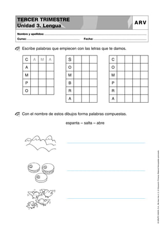 TERCER TRIMESTRE
Unidad 3. Lengua

ARV

Nombre y apellidos: ..............................................................................................................................................
Curso: .....................................................................

Fecha: .....................................................................

Escribe palabras que empiecen con las letras que te damos.

S

C

A

O

O

M

M

M

P

B

P

O

R

R

A

A

C

A

M

A

Con el nombre de estos dibujos forma palabras compuestas.

© GRUPO ANAYA, S.A., Me llevo tres 4, 5, 6. Educación Primaria. Material fotocopiable autorizado.

espanta – salta – abre

 