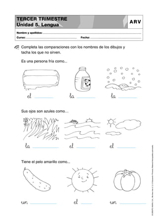 TERCER TRIMESTRE
Unidad 5. Lengua

ARV

Nombre y apellidos: ..............................................................................................................................................
Curso: .....................................................................

Fecha: .....................................................................

Completa las comparaciones con los nombres de los dibujos y
tacha los que no sirven.
Es una persona fría como...

ÀeJK¬

…l89å

…l89å

ÀeJK¬

ÀeJK¬

…l89å

Tiene el pelo amarillo como...

»u45>

ÀeJK¬

»u45>

© GRUPO ANAYA, S.A., Me llevo tres 4, 5, 6. Educación Primaria. Material fotocopiable autorizado.

Sus ojos son azules como…

 