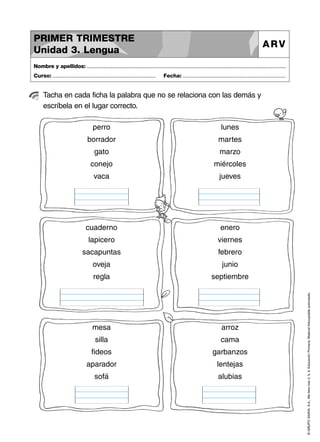 PRIMER TRIMESTRE
Unidad 3. Lengua

ARV

Nombre y apellidos: ..............................................................................................................................................
Curso: .....................................................................

Fecha: .....................................................................

Tacha en cada ficha la palabra que no se relaciona con las demás y
escríbela en el lugar correcto.
lunes

borrador

martes

gato

marzo

conejo

miércoles

vaca

jueves

cuaderno

enero

lapicero

viernes

sacapuntas

febrero

oveja

junio

regla

septiembre

mesa

arroz

silla

cama

fideos

garbanzos

aparador

lentejas

sofá

alubias

© GRUPO ANAYA, S.A., Me llevo tres 4, 5, 6. Educación Primaria. Material fotocopiable autorizado.

perro

 