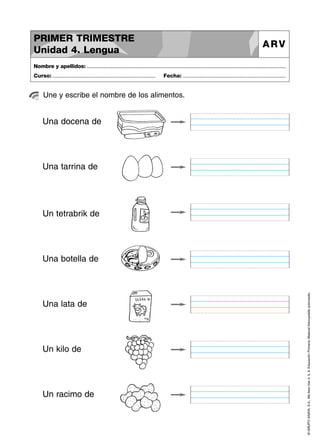 PRIMER TRIMESTRE
Unidad 4. Lengua

ARV

Nombre y apellidos: ..............................................................................................................................................
Curso: .....................................................................

Fecha: .....................................................................

Une y escribe el nombre de los alimentos.

Una docena de

Una tarrina de

Un tetrabrik de

Una lata de

Un kilo de

Un racimo de

© GRUPO ANAYA, S.A., Me llevo tres 4, 5, 6. Educación Primaria. Material fotocopiable autorizado.

Una botella de

 