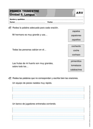 PRIMER TRIMESTRE
Unidad 5. Lengua

ARV

Nombre y apellidos: ..............................................................................................................................................
Curso: .....................................................................

Fecha: .....................................................................

Rodea la palabra adecuada para cada oración.
zapatos
Mi hermano es muy grande y usa…

zapatones
zapatitos
cochecito

Todas las personas cabían en el…

coche
cochazo
pimientitos

Las frutas de mi huerto son muy grandes,
sobre todo los…

tomatazos
calabacines

Rodea las palabras que no correspondan y escribe bien las oraciones.

Un banco de jugadores entrenaba corriendo.

© GRUPO ANAYA, S.A., Me llevo tres 4, 5, 6. Educación Primaria. Material fotocopiable autorizado.

Un equipo de peces nadaba muy rápido.

 