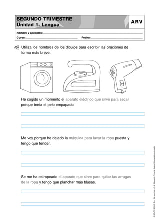 SEGUNDO TRIMESTRE
Unidad 1. Lengua

ARV

Nombre y apellidos: ..............................................................................................................................................
Curso: .....................................................................

Fecha: .....................................................................

Utiliza los nombres de los dibujos para escribir las oraciones de
forma más breve.

He cogido un momento el aparato eléctrico que sirve para secar
porque tenía el pelo empapado.

Se me ha estropeado el aparato que sirve para quitar las arrugas
de la ropa y tengo que planchar más blusas.

© GRUPO ANAYA, S.A., Me llevo tres 4, 5, 6. Educación Primaria. Material fotocopiable autorizado.

Me voy porque he dejado la máquina para lavar la ropa puesta y
tengo que tender.

 