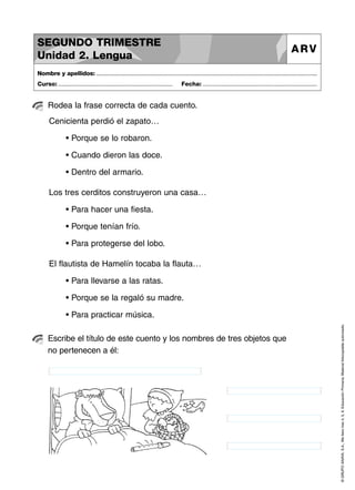 SEGUNDO TRIMESTRE
Unidad 2. Lengua

ARV

Nombre y apellidos: ..............................................................................................................................................
Curso: .....................................................................

Fecha: .....................................................................

Rodea la frase correcta de cada cuento.
Cenicienta perdió el zapato…
• Porque se lo robaron.
• Cuando dieron las doce.
• Dentro del armario.
Los tres cerditos construyeron una casa…
• Para hacer una fiesta.
• Porque tenían frío.
• Para protegerse del lobo.
El flautista de Hamelín tocaba la flauta…
• Para llevarse a las ratas.
• Porque se la regaló su madre.

Escribe el título de este cuento y los nombres de tres objetos que
no pertenecen a él:

© GRUPO ANAYA, S.A., Me llevo tres 4, 5, 6. Educación Primaria. Material fotocopiable autorizado.

• Para practicar música.

 