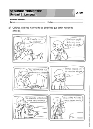 SEGUNDO TRIMESTRE
Unidad 3. Lengua

ARV

Nombre y apellidos: ..............................................................................................................................................
Curso: .....................................................................

Fecha: .....................................................................

Colorea igual los marcos de las personas que están hablando
entre sí.

Voy a salir tarde. ¿Me
puedes venir a recoger?

De acuerdo, señor. Esta
tarde se lo llevamos.

Quería dos cajas
de leche y doce
botellas de aceite.

Hemos seguido con
las unidades de ayer.

Vale, cariño. Avísame
cuando vayas a salir.

© GRUPO ANAYA, S.A., Me llevo tres 4, 5, 6. Educación Primaria. Material fotocopiable autorizado.

¿Qué habéis hecho
hoy en clase?

 