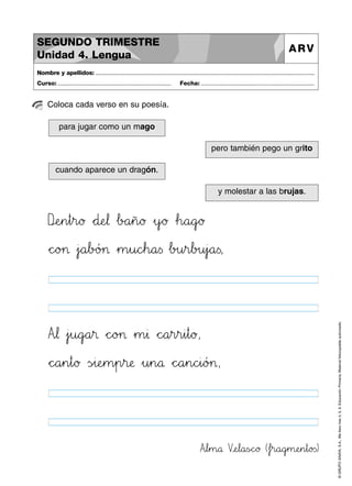 SEGUNDO TRIMESTRE
Unidad 4. Lengua

ARV

Nombre y apellidos: ..............................................................................................................................................
Curso: .....................................................................

Fecha: .....................................................................

Coloca cada verso en su poesía.
para jugar como un mago
pero también pego un grito
cuando aparece un dragón.
y molestar a las brujas.

DnoeHIn45t45r89ø *+d:;eJK¬ …bBCa45ñ89ø »y`aø …h89a89g`aø

Atu¬ »jjku89g`aa45® *+c^_o>?> »m45∆ *+c^_a45r45r45i45t89ø,
*+c^_a45n45t89ø Ãs~ i:;eHIm45p45r:;æ »u45n89å *+c^_a45n89chii89ó>?>,

Atul45m89å VvweJKl89a<=sÑÖc^_ø (…fjkr89a89gjkm:;eHIn45t89o23s)

© GRUPO ANAYA, S.A., Me llevo tres 4, 5, 6. Educación Primaria. Material fotocopiable autorizado.

*+c^_o>?> »j`aa67bBCó>?> »m45u89cdeh89a<=s …b>?u45r67b>?u45j`aa<=s,

 