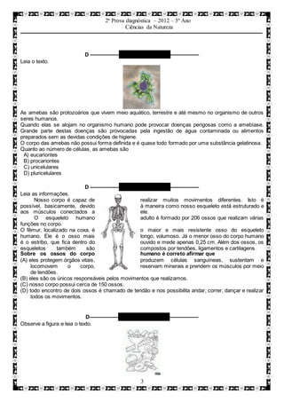 2ª Prova diagnóstica – 2012 – 5º Ano
Ciências da Natureza
3
D –––––––––– QUESTÃO 07 ––––––––––
Leia o texto.
As amebas são protozoários que vivem meio aquático, terrestre e até mesmo no organismo de outros
seres humanos.
Quando elas se alojam no organismo humano pode provocar doenças perigosas como a amebíase.
Grande parte destas doenças são provocadas pela ingestão de água contaminada ou alimentos
preparados sem as devidas condições de higiene.
O corpo das amebas não possui forma definida e é quase todo formado por uma substância gelatinosa.
Quanto ao número de células, as amebas são
A) eucariontes
B) procariontes
C) unicelulares
D) pluricelulares
D –––––––––– QUESTÃO 08 ––––––––––
Leia as informações.
Nosso corpo é capaz de realizar muitos movimentos diferentes. Isto é
possível, basicamente, devido à maneira como nosso esqueleto está estruturado e
aos músculos conectados a ele.
O esqueleto humano adulto é formado por 206 ossos que realizam várias
funções no corpo.
O fêmur, localizado na coxa, é o maior e mais resistente osso do esqueleto
humano. Ele é o osso mais longo, volumoso. Já o menor osso do corpo humano
é o estribo, que fica dentro do ouvido e mede apenas 0,25 cm. Além dos ossos, os
esqueletos também são compostos por tendões, ligamentos e cartilagens.
Sobre os ossos do corpo humano é correto afirmar que
(A) eles protegem órgãos vitais, produzem células sanguíneas, sustentam e
locomovem o corpo, reservam minerais e prendem os músculos por meio
de tendões.
(B) eles são os únicos responsáveis pelos movimentos que realizamos.
(C) nosso corpo possui cerca de 150 ossos.
(D) todo encontro de dois ossos é chamado de tendão e nos possibilita andar, correr, dançar e realizar
todos os movimentos.
D–––––––––– QUESTÃO 09 ––––––––––
Observe a figura e leia o texto.
 