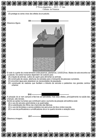 2ª Prova diagnóstica – 2013 – 5º Ano
Ciências da Natureza
2
(D) protege os seres vivos dos efeitos do ar poluído.
D5 –––––––––– QUESTÃO 03 ––––––––––
Observe a figura.
O solo é a parte da crosta terrestre onde pisamos, plantamos, construímos. Abaixo do solo encontra-se
o subsolo. Os seres humanos dependem do subsolo para
(A) criação de animais, cultivo de capim para alimentar os animais.
(B) construção de casas, aberturas de estradas para o transporte de pessoas e produtos.
(C) encontrar água para abastecer as necessidades da população.
(D) construção de viadutos que facilitam o trânsito de veículos e pedestres nos grandes centros
urbanos.
D12 –––––––––– QUESTÃO 04 ––––––––––
A poluição do ar nem sempre é fácil de ser percebida, mas seus efeitos, principalmente na saúde das
crianças, são visíveis.
Dentre as ações humanas que contribuem para o aumento da poluição atmosférica está
(A) o uso de veículos automotores e as queimadas.
(B) a substituição dos filtros nas chaminés das fábricas.
(C) o uso de bicicletas e carona solidária nos percursos de ida e vinda à escola.
(D) o uso de purificadores e umidificadores de ar no quarto durante a estação seca.
D17 ––––––––– QUESTÃO 05 ––––––––––
Observe a imagem.
 