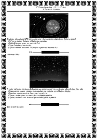 2ª Prova diagnóstica – 2013 – 5º Ano
Ciências da Natureza
3
Qual das alternativas NÃO apresenta uma informação correta sobre o Sistema solar?
(A) Terra, Júpiter, Saturno e Marte são planetas.
(B) Os Planetas giram em torno do Sol.
(C) As Estrelas possuem luz.
(D) Os Satélites possuem luz própria e giram ao redor do Sol.
D17 ––––––––– QUESTÃO 06 ––––––––––
Observe a foto.
A maior parte dos pontinhos brilhantes que podemos ver no céu à noite são estrelas. Elas são
(A) pequenos corpos celestes que gravitam, na maioria, entre Marte e Júpiter.
(B) astros, aparentemente fixos, com luz própria.
(C) corpos que giram em torno de um planeta principal.
(D) corpos com forma esférica que emitem gases e poeiras.
D –––––––––– QUESTÃO 07 ––––––––––
Leia o texto a seguir.
 