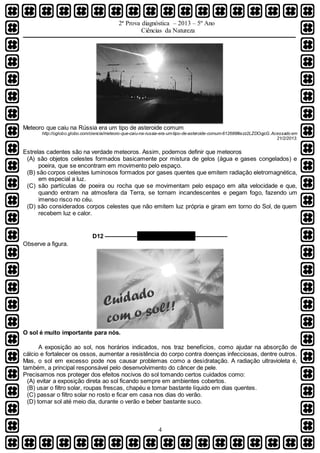 2ª Prova diagnóstica – 2013 – 5º Ano
Ciências da Natureza
4
Meteoro que caiu na Rússia era um tipo de asteroide comum
http://oglobo.globo.com/ciencia/meteoro-que-caiu-na-russia-era-um-tipo-de-asteroide-comum-612688#ixzz2LZDOqjcG.Acessado em
21/2/2013.
Estrelas cadentes são na verdade meteoros. Assim, podemos definir que meteoros
(A) são objetos celestes formados basicamente por mistura de gelos (água e gases congelados) e
poeira, que se encontram em movimento pelo espaço.
(B) são corpos celestes luminosos formados por gases quentes que emitem radiação eletromagnética,
em especial a luz.
(C) são partículas de poeira ou rocha que se movimentam pelo espaço em alta velocidade e que,
quando entram na atmosfera da Terra, se tornam incandescentes e pegam fogo, fazendo um
imenso risco no céu.
(D) são considerados corpos celestes que não emitem luz própria e giram em torno do Sol, de quem
recebem luz e calor.
D12 –––––––––– QUESTÃO 08 ––––––––––
Observe a figura.
O sol é muito importante para nós.
A exposição ao sol, nos horários indicados, nos traz benefícios, como ajudar na absorção de
cálcio e fortalecer os ossos, aumentar a resistência do corpo contra doenças infecciosas, dentre outros.
Mas, o sol em excesso pode nos causar problemas como a desidratação. A radiação ultravioleta é,
também, a principal responsável pelo desenvolvimento do câncer de pele.
Precisamos nos proteger dos efeitos nocivos do sol tomando certos cuidados como:
(A) evitar a exposição direta ao sol ficando sempre em ambientes cobertos.
(B) usar o filtro solar, roupas frescas, chapéu e tomar bastante líquido em dias quentes.
(C) passar o filtro solar no rosto e ficar em casa nos dias do verão.
(D) tomar sol até meio dia, durante o verão e beber bastante suco.
 