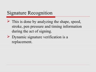 Signature Recognition
 This is done by analyzing the shape, speed,
stroke, pen pressure and timing information
during the act of signing.
 Dynamic signature verification is a
replacement.
 