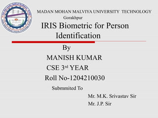 MADAN MOHAN MALVIYA UNIVERSITY TECHNOLOGY
Gorakhpur
IRIS Biometric for Person
Identification
By
MANISH KUMAR
CSE 3rd
YEAR
Roll No-1204210030
Submmited To
Mr. M.K. Srivastav Sir
Mr. J.P. Sir
 