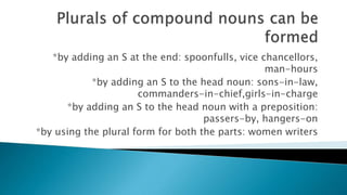 *by adding an S at the end: spoonfulls, vice chancellors,
man-hours
*by adding an S to the head noun: sons-in-law,
commanders-in-chief,girls-in-charge
*by adding an S to the head noun with a preposition:
passers-by, hangers-on
*by using the plural form for both the parts: women writers
 