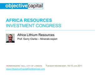 AFRICA RESOURCES
INVESTMENT CONGRESS
          Africa Lithium Resources
          Prof. Gerry Clarke – Minerals expert




IRONMONGERS’ HALL, CITY OF LONDON     TUESDAY-WEDNESDAY, 14-15 JUN 2011
www.ObjectiveCapitalConferences.com
 