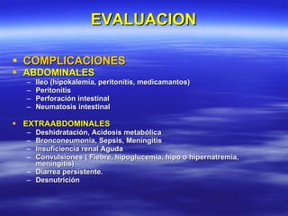 EVALUACION COMPLICACIONES ABDOMINALES Ileo (hipokalemia, peritonitis, medicamantos) Peritonitis Perforación intestinal Neumatosis intestinal EXTRAABDOMINALES Deshidratación, Acidosis metabólica Bronconeumonía, Sepsis, Meningitis Insuficiencia renal Aguda Convulsiones ( Fiebre, hipoglucemia, hipo o hipernatremia, meningitis) Diarrea persistente. Desnutrición 
