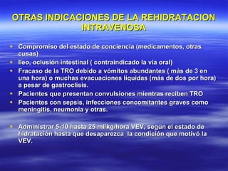 OTRAS INDICACIONES DE LA REHIDRATACION INTRAVENOSA Compromiso del estado de conciencia (medicamentos, otras cusas) Ileo, oclusión intestinal ( contraindicado la via oral) Fracaso de la TRO debido a vómitos abundantes ( más de 3 en una hora) o muchas evacuaciones líquidas (más de dos por hora) a pesar de gastroclisis. Pacientes que presentan convulsiones mientras reciben TRO Pacientes con sepsis, infecciones concomitantes graves como meningitis, neumonía y otras. Administrar 5-10 hasta 25 ml/kg/hora VEV, según el estado de hidratación hasta que desaparezca  la condición que motivó la VEV. 
