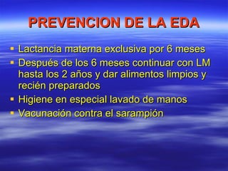 PREVENCION DE LA EDA Lactancia materna exclusiva por 6 meses Después de los 6 meses continuar con LM hasta los 2 años y dar alimentos limpios y recién preparados Higiene en especial lavado de manos Vacunación contra el sarampión 
