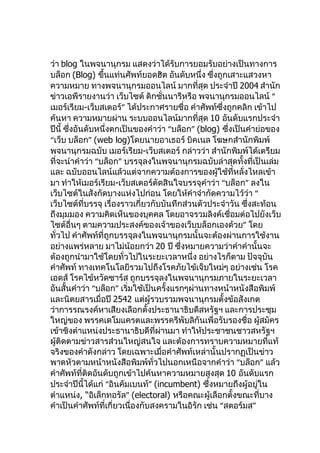 ว่า blog ในพจนานุกรม แสดงว่าได้รับการยอมรับอย่างเป็นทางการ
บล็อก (Blog) ขึนแท่นศัพท์ยอดฮิต อันดับหนึ่ง ซึ่งถูกเสาะแสวงหา
                  ้
ความหมาย ทางพจนานุกรมออนไลน์ มากที่สุด ประจำาปี 2004 สำานัก
ข่าวเอพีรายงานว่า เว็บไซต์ ดิกชั่นนารีหรือ พจนานุกรมออนไลน์ “
เมอร์เรียม-เว็บสเตอร์” ได้ประกาศรายชื่อ คำาศัพท์ซึ่งถูกคลิก เข้าไป
ค้นหา ความหมายผ่าน ระบบออนไลน์มากที่สุด 10 อันดับแรกประจำา
ปีนี้ ซึ่งอันดับหนึ่งตกเป็นของคำาว่า “บล็อก” (blog) ซึ่งเป็นคำาย่อของ
“เว็บ บล็อก” (web log)โดยนายอาเธอร์ บิคเนล โฆษกสำานักพิมพ์
พจนานุกรมฉบับ เมอร์เรียม-เว็บสเตอร์ กล่าวว่า สำานักพิมพ์ได้เตรียม
ที่จะนำาคำาว่า “บล็อก” บรรจุลงในพจนานุกรมฉบับล่าสุดทั้งที่เป็นเล่ม
และ ฉบับออนไลน์แล้วแต่จากความต้องการของผู้ใช้ที่หลั่งไหลเข้า
มา ทำาให้เมอร์เรียม-เว็บสเตอร์ตัดสินใจบรรจุคำาว่า “บล็อก” ลงใน
เว็บไซต์ในสังกัดบางแห่งไปก่อน โดยให้คำาจำากัดความไว้ว่า “
เว็บไซต์ที่บรรจุ เรื่องราวเกี่ยวกับบันทึกส่วนตัวประจำาวัน ซึ่งสะท้อน
ถึงมุมมอง ความคิดเห็นของบุคคล โดยอาจรวมลิงค์เชื่อมต่อไปยังเว็บ
ไซต์อื่นๆ ตามความประสงค์ของเจ้าของเว็บบล็อกเองด้วย” โดย
ทั่วไป คำาศัพท์ที่ถูกบรรจุลงในพจนานุกรมนั้นจะต้องผ่านการใช้งาน
อย่างแพร่หลาย มาไม่น้อยกว่า 20 ปี ซึ่งหมายความว่าคำาคำานั้นจะ
ต้องถูกนำามาใช้โดยทั่วไปในระยะเวลาหนึ่ง อย่างไรก็ตาม ปัจจุบัน
คำาศัพท์ ทางเทคโนโลยีรวมไปถึงโรคภัยไข้เจ็บใหม่ๆ อย่างเช่น โรค
เอดส์ โรคไข้หวัดซาร์ส ถูกบรรจุลงในพจนานุกรมภายในระยะเวลา
อันสั้นคำาว่า “บล็อก” เริ่มใช้เป็นครั้งแรกๆผ่านทางหน้าหนังสือพิมพ์
และนิตยสารเมื่อปี 2542 แต่ผู้รวบรวมพจนานุกรมตั้งข้อสังเกต
ว่าการรณรงค์หาเสียงเลือกตั้งประธานาธิบดีสหรัฐฯ และการประชุม
ใหญ่ของ พรรคเดโมแครตและพรรครีพับลิกันเพื่อรับรองชื่อ ผู้สมัคร
เข้าชิงตำาแหน่งประธานาธิบดีที่ผ่านมา ทำาให้ประชาชนชาวสหรัฐฯ
ผู้ติดตามข่าวสารส่วนใหญ่สนใจ และต้องการทราบความหมายที่แท้
จริงของคำาดังกล่าว โดยเฉพาะเมื่อคำาศัพท์เหล่านั้นปรากฏเป็นข่าว
พาดหัวตามหน้าหนังสือพิมพ์ทั่วไปนอกเหนือจากคำาว่า “บล็อก” แล้ว
คำาศัพท์ที่ติดอันดับถูกเข้าไปค้นหาความหมายสูงสุด 10 อันดับแรก
ประจำาปีนี้ได้แก่ “อินคัมเบนท์” (incumbent) ซึ่งหมายถึงผู้อยู่ใน
ตำาแหน่ง, “อิเล็กทอรัล” (electoral) หรือคณะผู้เลือกตั้งขณะที่บาง
คำาเป็นคำาศัพท์ที่เกี่ยวเนื่องกับสงครามในอิรัก เช่น “สตอร์มส”
 