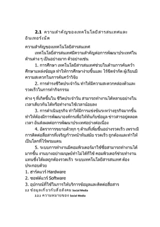 2.1 ความสำ า คั ญ ของเทคโนโลยี ส ารสนเทศและ
อิ น เทอร์ เ น็ ต

ความสำาคัญของเทคโนโลยีสารสนเทศ
     เทคโนโลยี่สารสนเทศมีความสำาคัญต่อการพัฒนาประเทศใน
ด้านต่าง ๆ เป็นอย่างมาก ตัวอย่างเช่น
     1. การศึกษา เทคโนโลยีสารสนเทศช่วยในด้านการค้นคว้า
ศึกษาแหล่งข้อมูล ทำาให้การศึกษาง่ายขึ้นและ ไร้ขีดจำากัด ผู้เรียนมี
ความสะดวกในการค้นคว้าวิจัย
     2. การดำารงชีวิตประจำาวัน ทำาให้มีความสะดวกคล่องตัวและ
รวดเร็วในการทำากิจกรรม

ต่าง ๆ ที่เกิดขึ้นใน ชีวิตประจำาวัน สามารถทำางานได้หลายอย่างใน
เวลาเดียวกันได้หรือทำางานใช้เวลาน้อยลง
      3. การดำาเนินธุรกิจ ทำาให้มีการแข่งขันระหว่างธุรกิจมากขึ้น
ทำาให้ต้องมีการพัฒนาองค์กรเพื่อให้ทันกับข้อมูล ข่าวสารอยู่ตลอด
เวลา อันส่งผลต่อการพัฒนาประเทศอย่างต่อเนื่อง
      4. อัตราการขยายตัวทุก ๆ ด้านที่เพิ่มขึ้นอย่างรวดเร็ว เพราะมี
การติดต่อสื่อสารที่เจริญก้าวหน้าทันสมัย รวดเร็ว ถูกต้องและทำาให้
เป็นโลกที่ไร้พรมแดน
      5. ระบบการทำางานมีคอมพิวเตอร์มาใช้ซื่อสามารถทำางานได้
มากขึ้น งานบางอย่างมนุษย์ทำาไม่ได้ก็ใช้ คอมพิวเตอร์ช่วยทำางาน
แทนซึ่งได้ผลถูกต้องรวดเร็ว ระบบเทคโนโลยีสารสนเทศ ต้อง
ประกอบด้วย
1. ฮาร์ดแวร์ Hardware
2. ซอฟต์แวร์ Software
3. อุปกรณ์ที่ใช้ในการให้บริการข้อมูลและติดต่อสื่อสาร
2.2   ข้ อ มู ล เกี ่ ย วกั บ สื ่ อ สั ง คม Social Media
          2.2.1 ความหมายของ Social Media
 