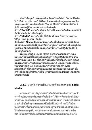 สำาหรับในยุคนี้ เราคงจะหลีกเลี่ยงหรือหนีคำาว่า Social Media
ไปไม่ได้ เพราะไม่ว่าจะไปที่ไหน ก็จะพบเห็นมันอยู่ตลอดเวลา ซึ่ง
หลายๆ คนก็อาจจะยังสงสัยว่า “Social Media” มันคืออะไรกันแน่
วันนี้เราจะมารู้จักความหมายของมันกันครับ
คำาว่า “Social” หมายถึง สังคม ซึงในทีนี้จะหมายถึงสังคมออนไลน์
                                    ่     ่
ซึ่งมีขนาดใหม่มากในปัจจุบัน
คำาว่า “Media” หมายถึง สื่อ ซึ่งก็คือ เนื้อหา เรื่องราว บทความ
วีดีโอ เพลง รูปภาพ เป็นต้น
ดังนั้นคำาว่า Social Media จึงหมายถึง สื่อสังคมออนไลน์ที่มีการ
ตอบสนองทางสังคมได้หลายทิศทาง โดยผ่านเครือข่ายอินเตอร์เน็ต
พูดง่ายๆ ก็คือเว็บไซต์ที่บุคคลบนโลกนี้สามารถมีปฏิสัมพันธ์โ้้ต้
ตอบกันได้นั่นเอง
       พื้นฐานการเกิด Social Media ก็มาจากความต้องการของ
มนุษย์หรือคนเราที่ต้องการติดต่อสื่อสารหรือมีปฏิสัมพันธ์กัน จาก
เดิมเรามีเว็บในยุค 1.0 ซึ่งก็คือเว็บที่แสดงเนื้อหาอย่างเดียว บุคคล
แต่ละคนไม่สามารถติดต่อหรือโต้ตอบกันได้ แต่เมื่อเทคโนโลยีเว็บ
พัฒนาเข้าสู่ยุค 2.0 ก็มีการพัฒนาเว็บไซต์ที่เรียกว่า web
application ซึ่งก็คือเว็บไซต์มีแอพลิเคชันหรือโปรแกรมต่างๆ ทีมี  ่
การโต้ตอบกับผู้ใช้งานมากขึ้น ผู้ใช้งานแต่ละคนสามารถโต้ตอบกัน
ได้ผ่านหน้าเว็บ


   2.2.2 ประวั ต ิ ค วามเป็ น มาและพั ฒ นาการของ Social
Media
     บทบาทความสาคัญของเทคโนโลยีสารสนเทศ ความก้าวหน้า
ทางด้านวิทยาศาสตร์และเทคโนโลยี ทาให้มีการพัฒนาคิดค้นสิ่งอา
นวยความ สะดวกสบายต่อการดาชีวิตเป็นอันมาก เทคโนโลยีได้เข้า
มาเสริมปัจจัยพื้นฐานการดารงชีวิตได้เป็นอย่างดี เทคโนโลยีทา
ให้การสร้างที่พักอาศัยมีคุณภาพมาตรฐาน สามารถผลิตสินค้าและ
ให้บริการต่าง ๆ เพื่อ ตอบสนองความต้องการของมนุษย์มากขึ้น
เทคโนโลยีทาให้ระบบการผลิตสามารถผลิตสินค้าได้เป็น จานวน
 