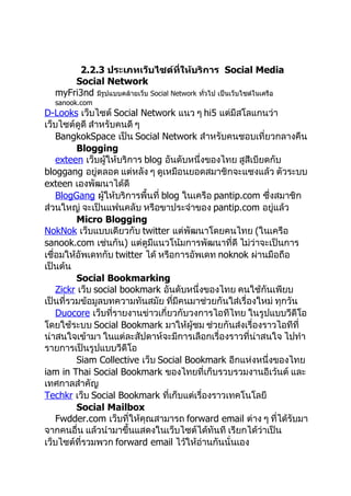2.2.3 ประเภทเว็บไซต์ที่ให้บริการ Social Media
      Social Network
  myFri3nd มีรปแบบคล้ายเว็บ Social Network ทั่วไป เป็นเว็บไซต์ในเครือ
              ู
  sanook.com
D-Looks เว็บไซต์ Social Network แนว ๆ hi5 แต่มีสโลแกนว่า
เว็บไซต์ดูดี สำาหรับคนดี ๆ
    BangkokSpace เป็น Social Network สำาหรับคนชอบเที่ยวกลางคืน
         Blogging
    exteen เว็บผู้ให้บริการ blog อันดับหนึ่งของไทย สูสีเบียดกับ
bloggang อยู่ตลอด แต่หลัง ๆ ดูเหมือนยอดสมาชิกจะแซงแล้ว ตัวระบบ
exteen เองพัฒนาได้ดี
    BlogGang ผู้ให้บริการพื้นที่ blog ในเครือ pantip.com ซึ่งสมาชิก
ส่วนใหญ่ จะเป็นแฟนคลับ หรือขาประจำาของ pantip.com อยู่แล้ว
         Micro Blogging
NokNok เว็บแบบเดียวกับ twitter แต่พัฒนาโดยคนไทย (ในเครือ
sanook.com เช่นกัน) แต่ดูมีแนวโน้มการพัฒนาที่ดี ไม่ว่าจะเป็นการ
เชื่อมให้อัพเดทกับ twitter ได้ หรือการอัพเดท noknok ผ่านมือถือ
เป็นต้น
         Social Bookmarking
    Zickr เว็บ social bookmark อันดับหนึ่งของไทย คนใช้กันเพียบ
เป็นที่รวมข้อมูลบทความทันสมัย ที่มีคนมาช่วยกันใส่เรื่องใหม่ ทุกวัน
    Duocore เว็บที่รายงานข่าวเกี่ยวกับวงการไอทีไทย ในรูปแบบวีดีโอ
โดยใช้ระบบ Social Bookmark มาให้ผู้ชม ช่วยกันส่งเรื่องราวไอทีที่
น่าสนใจเข้ามา ในแต่ละสัปดาห์จะมีการเลือกเรื่องราวที่น่าสนใจ ไปทำา
รายการเป็นรูปแบบวีดีโอ
         Siam Collective เว็บ Social Bookmark อีกแห่งหนึ่งของไทย
iam in Thai Social Bookmark ของไทยที่เก็บรวบรวมงานอีเว้นต์ และ
เทศกาลสำาคัญ
Techkr เว็บ Social Bookmark ที่เก็บแต่เรื่องราวเทคโนโลยี
         Social Mailbox
    Fwdder.com เว็บที่ให้คุณสามารถ forward email ต่าง ๆ ที่ได้รับมา
จากคนอื่น แล้วนำามาขึ้นแสดงในเว็บไซต์ได้ทันที เรียกได้ว่าเป็น
เว็บไซต์ที่รวมพวก forward email ไว้ให้อ่านกันนั่นเอง
 