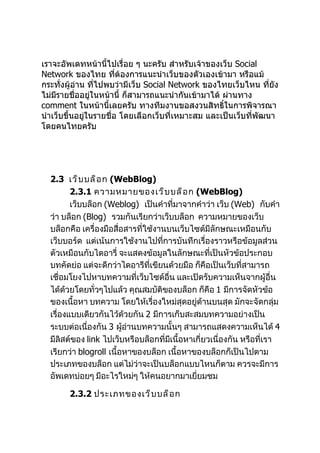 เราจะอัพเดทหน้านี้ไปเรื่อย ๆ นะครับ สำาหรับเจ้าของเว็บ Social
Network ของไทย ทีต้องการแนะนำาเว็บของตัวเองเข้ามา หรือแม้
                        ่
กระทั่งผู้อ่าน ทีไปพบว่ามีเว็บ Social Network ของไทยเว็บไหน ทียัง
                 ่                                                ่
ไม่มรายชื่ออยู่ในหน้านี้ ก็สามารถแนะนำากันเข้ามาได้ ผ่านทาง
     ี
comment ในหน้านี้เลยครับ ทางทีมงานขอสงวนสิทธิ์ในการพิจารณา
นำาเว็บขึ้นอยู่ในรายชื่อ โดยเลือกเว็บที่เหมาะสม และเป็นเว็บที่พัฒนา
โดยคนไทยครับ




  2.3 เว็ บ บล็ อ ก (WebBlog)
         2.3.1 ความหมายของเว็ บ บล็ อ ก (WebBlog)
         เว็บบล็อก (Weblog) เป็นคำาที่มาจากคำาว่า เว็บ (Web) กับคำา
  ว่า บล็อก (Blog) รวมกันเรียกว่าเว็บบล็อก ความหมายของเว็บ
  บล็อกคือ เครื่องมือสื่อสารที่ใช้งานบนเว็บไซต์มีลักษณะเหมือนกับ
  เว็บบอร์ด แต่เน้นการใช้งานไปที่การบันทึกเรื่องราวหรือข้อมูลส่วน
  ตัวเหมือนกับไดอารี่ จะแสดงข้อมูลในลักษณะที่เป็นหัวข้อประกอบ
  บทคัดย่อ แต่จะดีกว่าไดอารีที่เขียนด้วยมือ ก็คือเป็นเว็บที่สามารถ
  เชื่อมโยงไปหาบทความที่เว็บไซด์อื่น และเปิดรับความเห็นจากผู้อื่น
  ได้ด้วยโดยทั่วๆไปแล้ว คุณสมบัติของบล็อก ก็คือ 1 มีการจัดหัวข้อ
  ของเนื้อหา บทความ โดยให้เรื่องใหม่สุดอยู่ด้านบนสุด มักจะจัดกลุ่ม
  เรื่องแบบเดียวกันไว้ด้วยกัน 2 มีการเก็บสะสมบทความอย่างเป็น
  ระบบต่อเนื่องกัน 3 ผูอ่านบทความนั้นๆ สามารถแสดงความเห็นได้ 4
                         ้
  มีลิสต์ของ link ไปเว็บหรือบล็อกที่มีเนื้อหาเกี่ยวเนื่องกัน หรือที่เรา
  เรียกว่า blogroll เนื้อหาของบล็อก เนื้อหาของบล็อกก็เป็นไปตาม
  ประเภทของบล็อก แต่ไม่ว่าจะเป็นบล็อกแบบไหนก็ตาม ควรจะมีการ
  อัพเดทบ่อยๆ มีอะไรใหม่ๆ ให้คนอยากมาเยี่ยมชม

       2.3.2 ประเภทของเว็ บ บล็ อ ก
 