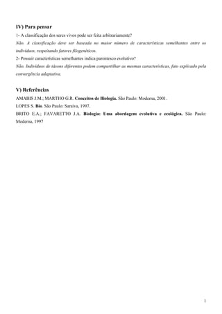 1
IV) Para pensar
1- A classificação dos seres vivos pode ser feita arbitrariamente?
Não. A classificação deve ser baseada no maior número de características semelhantes entre os
indivíduos, respeitando fatores filogenéticos.
2- Possuir características semelhantes indica parentesco evolutivo?
Não. Indivíduos de táxons diferentes podem compartilhar as mesmas características, fato explicado pela
convergência adaptativa.
V) Referências
AMABIS J.M.; MARTHO G.R. Conceitos de Biologia. São Paulo: Moderna, 2001.
LOPES S. Bio. São Paulo: Saraiva, 1997.
BRITO E.A.; FAVARETTO J.A. Biologia: Uma abordagem evolutiva e ecológica. São Paulo:
Moderna, 1997
 