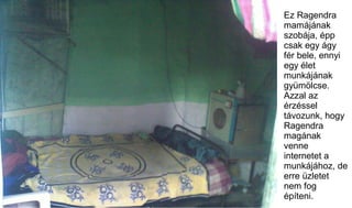 Ez Ragendra
mamájának
szobája, épp
csak egy ágy
fér bele, ennyi
egy élet
munkájának
gyümölcse.
Azzal az
érzéssel
távozunk,...