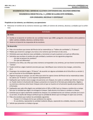SUGERENCIAS PARA ABORDAR ALGUNOS CONTENIDOS DEL SEGUNDO BIMESTRE
SUGERENCIA DIDÁCTICA No. 1: ¿CÓMO SE LLAMA ESTE NÚMERO...
CON UNIDADES, DECENAS Y CENTENAS?
Propósito en Los números, sus relaciones y sus operaciones:
• Relacionar el nombre de los números menores que 1000 y el número de centenas, decenas y unidades que lo confor‐
man.
AÑO II, VOL. 2, No. 2 FORTALECER LA ENSEÑANZA PARA
MEJORAR EL APRENDIZAJE
9
Actividades
De inicio:
• Escriba en el pizarrón el nombre de una cantidad menor que 1000 y pregunte a los escolares cómo podemos
saber cuántas unidades, decenas y centenas tiene.
• Anote en el pizarrón las respuestas de los escolares.
De desarrollo:
• Pida a los escolares que tomen del Rincón de las matemáticas su “Tablero de cantidades” y “El dinero”.
• Pídales que encierren o pongan una marca a los números que terminan en dos ceros.
• Oriéntelos para que observen esas cantidades y mencionen en qué se parecen y en qué son diferentes.
• Solicíteles que escriban el nombre de cada cantidad y cuestione con las siguientes preguntas:
– ¿En qué se parecen los nombres?
– ¿En qué son diferentes?
• Comente a los niños y las niñas que estos números corresponden a las centenas, por eso tienen la terminación
“cientos”.
• Puede remitirse a algún material concreto para que identifiquen esos números (Los mangos, cartoncitos,
etc.).
• Proponga a los escolares jugar a “El banco”, de acuerdo con algunas actividades de la ficha 40 en su versión 2,
que se enuncian en las actividades siguientes.
• Organice el grupo en parejas. Los seis niños que serán los cajeros toman del Rincón de las matemáticas todos
los sobres con "El dinero" y se los reparten equitativamente.
• Explíqueles que muchas veces se paga a las personas con cheques, los cuales se cambian por dinero en el ban‐
co. Puede mostrar la ilustración del cheque y presentar en el pizarrón el formato para elaborarlos. Dígales a
sus alumnas y alumnos cómo hacer cheques como el que se muestra en la ilustración (puede proporcionarles
el formato).
• Explíqueles que cada niño elegirá una cantidad entre el 100 y el 500; hará un cheque a nombre de su compa‐
ñero por la cantidad que eligió y le entregará el cheque. Cada alumno irá al banco a cambiar su cheque.
• Comente que el cajero solamente cambiará los cheques si la cantidad escrita con número coincide con la escri‐
ta con letra. El dueño del cheque verificará que la cantidad de dinero que le entregue el cajero sea correcta.
• Pida a los escolares que realicen las actividades siguientes:
– Escojan 2 ó 3 cheques de los que cambiaron los cajeros.
– En una lámina, representen la cantidad mediante dibujos, separando las unidades, decenas y centenas.
• Solicite que presenten su trabajo al grupo.
 