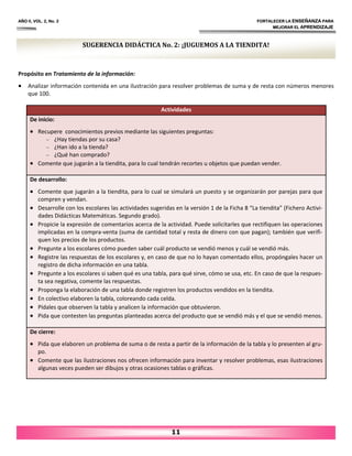 AÑO II, VOL. 2, No. 2 FORTALECER LA ENSEÑANZA PARA
MEJORAR EL APRENDIZAJE
Propósito en Tratamiento de la información:
• Analizar información contenida en una ilustración para resolver problemas de suma y de resta con números menores
que 100.
11
SUGERENCIA DIDÁCTICA No. 2: ¡JUGUEMOS A LA TIENDITA!
Actividades
De inicio:
• Recupere conocimientos previos mediante las siguientes preguntas:
– ¿Hay tiendas por su casa?
– ¿Han ido a la tienda?
– ¿Qué han comprado?
• Comente que jugarán a la tiendita, para lo cual tendrán recortes u objetos que puedan vender.
De desarrollo:
• Comente que jugarán a la tiendita, para lo cual se simulará un puesto y se organizarán por parejas para que
compren y vendan.
• Desarrolle con los escolares las actividades sugeridas en la versión 1 de la Ficha 8 “La tiendita” (Fichero Activi‐
dades Didácticas Matemáticas. Segundo grado).
• Propicie la expresión de comentarios acerca de la actividad. Puede solicitarles que rectifiquen las operaciones
implicadas en la compra‐venta (suma de cantidad total y resta de dinero con que pagan); también que verifi‐
quen los precios de los productos.
• Pregunte a los escolares cómo pueden saber cuál producto se vendió menos y cuál se vendió más.
• Registre las respuestas de los escolares y, en caso de que no lo hayan comentado ellos, propóngales hacer un
registro de dicha información en una tabla.
• Pregunte a los escolares si saben qué es una tabla, para qué sirve, cómo se usa, etc. En caso de que la respues‐
ta sea negativa, comente las respuestas.
• Proponga la elaboración de una tabla donde registren los productos vendidos en la tiendita.
• En colectivo elaboren la tabla, coloreando cada celda.
• Pídales que observen la tabla y analicen la información que obtuvieron.
• Pida que contesten las preguntas planteadas acerca del producto que se vendió más y el que se vendió menos.
De cierre:
• Pida que elaboren un problema de suma o de resta a partir de la información de la tabla y lo presenten al gru‐
po.
• Comente que las ilustraciones nos ofrecen información para inventar y resolver problemas, esas ilustraciones
algunas veces pueden ser dibujos y otras ocasiones tablas o gráficas.
 