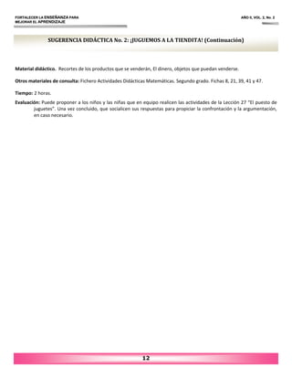 FORTALECER LA ENSEÑANZA PARA AÑO II, VOL. 2, No. 2
MEJORAR EL APRENDIZAJE
12
Material didáctico. Recortes de los productos que se venderán, El dinero, objetos que puedan venderse.
Otros materiales de consulta: Fichero Actividades Didácticas Matemáticas. Segundo grado. Fichas 8, 21, 39, 41 y 47.
Tiempo: 2 horas.
Evaluación: Puede proponer a los niños y las niñas que en equipo realicen las actividades de la Lección 27 “El puesto de
juguetes”. Una vez concluido, que socialicen sus respuestas para propiciar la confrontación y la argumentación,
en caso necesario.
SUGERENCIA DIDÁCTICA No. 2: ¡JUGUEMOS A LA TIENDITA! (Continuación)
 