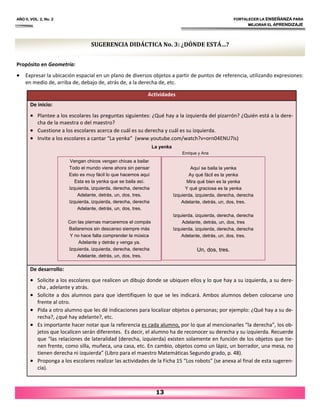 Propósito en Geometría:
• Expresar la ubicación espacial en un plano de diversos objetos a partir de puntos de referencia, utilizando expresiones:
en medio de, arriba de, debajo de, atrás de, a la derecha de, etc.
AÑO II, VOL. 2, No. 2 FORTALECER LA ENSEÑANZA PARA
MEJORAR EL APRENDIZAJE
13
SUGERENCIA DIDÁCTICA No. 3: ¿DÓNDE ESTÁ…?
Actividades
De inicio:
• Plantee a los escolares las preguntas siguientes: ¿Qué hay a la izquierda del pizarrón? ¿Quién está a la dere‐
cha de la maestra o del maestro?
• Cuestione a los escolares acerca de cuál es su derecha y cuál es su izquierda.
• Invite a los escolares a cantar “La yenka” (www.youtube.com/watch?v=orn04ENU7Is)
La yenka
Enrique y Ana
De desarrollo:
• Solicite a los escolares que realicen un dibujo donde se ubiquen ellos y lo que hay a su izquierda, a su dere‐
cha , adelante y atrás.
• Solicite a dos alumnos para que identifiquen lo que se les indicará. Ambos alumnos deben colocarse uno
frente al otro.
• Pida a otro alumno que les dé indicaciones para localizar objetos o personas; por ejemplo: ¿Qué hay a su de‐
recha?, ¿qué hay adelante?, etc.
• Es importante hacer notar que la referencia es cada alumno, por lo que al mencionarles “la derecha”, los ob‐
jetos que localicen serán diferentes. Es decir, el alumno ha de reconocer su derecha y su izquierda. Recuerde
que “las relaciones de lateralidad (derecha, izquierda) existen solamente en función de los objetos que tie‐
nen frente, como silla, muñeca, una casa, etc. En cambio, objetos como un lápiz, un borrador, una mesa, no
tienen derecha ni izquierda” (Libro para el maestro Matemáticas Segundo grado, p. 48).
• Proponga a los escolares realizar las actividades de la Ficha 15 “Los robots” (se anexa al final de esta sugeren‐
cia).
Vengan chicos vengan chicas a bailar
Todo el mundo viene ahora sin pensar
Esto es muy fácil lo que hacemos aquí
Esta es la yenka que se baila así.
Izquierda, izquierda, derecha, derecha
Adelante, detrás, un, dos, tres.
Izquierda, izquierda, derecha, derecha
Adelante, detrás, un, dos, tres.
Con las piernas marcaremos el compás
Bailaremos sin descanso siempre más
Y no hace falta comprender la música
Adelante y detrás y venga ya.
Izquierda, izquierda, derecha, derecha
Adelante, detrás, un, dos, tres.
Aquí se baila la yenka
Ay qué fácil es la yenka
Mira qué bien es la yenka
Y qué graciosa es la yenka
Izquierda, izquierda, derecha, derecha
Adelante, detrás, un, dos, tres.
Izquierda, izquierda, derecha, derecha
Adelante, detrás, un, dos, tres
Izquierda, izquierda, derecha, derecha
Adelante, detrás, un, dos, tres.
Un, dos, tres.
 