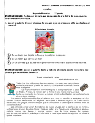 PROPUESTA DE EXAMEN, SEGUNDO BIMESTRE 2009-2010, 2o. PRIM.
ESPAÑOL
Segundo Bimestre 2º grado
1. Lee el siguiente título y observa la imagen que se presenta. ¿De qué tratará el
cuento?
De un joven que tocaba la flauta y los ratones lo seguían
De un ratón que salvó a un león
De un duende que estaba triste porque no encontraba el espíritu de la navidad.
INSTRUCCIONES: Lee el siguiente texto y rellena el círculo con la letra de la res-
puesta que consideres correcta.
INSTRUCCIONES: Rellena el círculo que corresponda a la letra de la respuesta
que consideres correcta.
A
B
C
Breve historia del peine
Laidi Fernández de Juan
Todos los días utilizamos diversos objetos y a veces nos preguntamos
cuándo aparecieron, quiénes los idearon y cómo eran en sus inicios; uno de
ellos es el peine.
Fue inventado como un instrumento para el aseo personal en la Edad
de Piedra. Al inicio, lo hicieron con la forma de una mano abierta, porque
hasta ese momento, los hombres y mujeres primitivos la utilizaban para echarse hacia
atrás la larga cabellera.
Los pueblos antiguos consideraban al peine no solo como un utensilio de aseo personal, sino
también como un elemento de uso religioso. Las mujeres lo llevaban colgando del cuello a modo
de amuleto y los griegos primitivos exigían que el sacerdote se lo pasara por la cabellera antes de
acercarse al altar.
Los primeros peines fueron de madera o de hueso, y luego, con la aparición de los metales,
se hicieron de bronce, de cobre, hierro y hasta de plata y oro. Actualmente se fabrican de plástico,
material mucho más liviano y menos costoso, pero la forma apenas ha variado.
Más ancho o más estrecho, más largo o más corto, el peine sigue siendo semejante a los primeros
que se inventaron.
El flautista de Hamelin
 