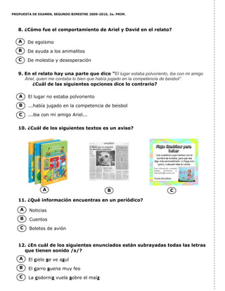 PROPUESTA DE EXAMEN, SEGUNDO BIMESTRE 2009-2010, 2o. PRIM.
8. ¿Cómo fue el comportamiento de Ariel y David en el relato?
De egoísmo
De ayuda a los animalitos
De molestia y desesperación
9. En el relato hay una parte que dice “El lugar estaba polvoriento, iba con mi amigo
Ariel, quien me contaba lo bien que había jugado en la competencia de beisbol”.
¿Cuál de las siguientes opciones dice lo contrario?
El lugar no estaba polvoriento
...había jugado en la competencia de beisbol
...iba con mi amigo Ariel...
10. ¿Cuál de los siguientes textos es un aviso?
11. ¿Qué información encuentras en un periódico?
Noticias
Cuentos
Boletos de avión
12. ¿En cuál de los siguientes enunciados están subrayadas todas las letras
que tienen sonido /s/?
El cielo se ve azul
El carro suena muy feo
La codorniz vuela sobre el maíz
A
B
C
A
B
C
A B C
A
B
C
A
B
C
 