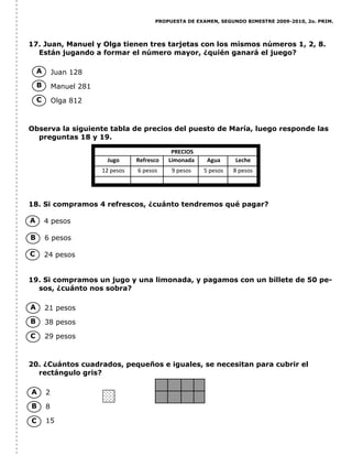 PROPUESTA DE EXAMEN, SEGUNDO BIMESTRE 2009-2010, 2o. PRIM.
17. Juan, Manuel y Olga tienen tres tarjetas con los mismos números 1, 2, 8.
Están jugando a formar el número mayor, ¿quién ganará el juego?
Juan 128
Manuel 281
Olga 812
Observa la siguiente tabla de precios del puesto de María, luego responde las
preguntas 18 y 19.
18. Si compramos 4 refrescos, ¿cuánto tendremos qué pagar?
4 pesos
6 pesos
24 pesos
19. Si compramos un jugo y una limonada, y pagamos con un billete de 50 pe-
sos, ¿cuánto nos sobra?
21 pesos
38 pesos
29 pesos
20. ¿Cuántos cuadrados, pequeños e iguales, se necesitan para cubrir el
rectángulo gris?
2
8
15
A
B
C
A
B
C
A
B
C
PRECIOS
Jugo Refresco Limonada Agua Leche
12 pesos 6 pesos 9 pesos 5 pesos 8 pesos
A
B
C
 