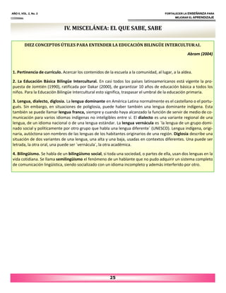 IV. MISCELÁNEA: EL QUE SABE, SABE
AÑO II, VOL. 2, No. 2 FORTALECER LA ENSEÑANZA PARA
MEJORAR EL APRENDIZAJE
25
DIEZ CONCEPTOS ÚTILES PARA ENTENDER LA EDUCACIÓN BILINGÜE INTERCULTURAL
Abram (2004)
1. Pertinencia de currículo. Acercar los contenidos de la escuela a la comunidad, al lugar, a la aldea.
2. La Educación Básica Bilingüe Intercultural. En casi todos los países latinoamericanos está vigente la pro‐
puesta de Jomtién (1990), ratificada por Dakar (2000), de garantizar 10 años de educación básica a todos los
niños. Para la Educación Bilingüe Intercultural esto significa, traspasar el umbral de la educación primaria.
3. Lengua, dialecto, diglosia. La lengua dominante en América Latina normalmente es el castellano o el portu‐
gués. Sin embargo, en situaciones de poliglosia, puede haber también una lengua dominante indígena. Esta
también se puede llamar lengua franca, siempre y cuando haya alcanzado la función de servir de medio de co‐
municación para varios idiomas indígenas no inteligibles entre sí. El dialecto es una variante regional de una
lengua, de un idioma nacional o de una lengua estándar. La lengua vernácula es `la lengua de un grupo domi‐
nado social y políticamente por otro grupo que habla una lengua diferente´ (UNESCO). Lengua indígena, origi‐
naria, autóctona son nombres de las lenguas de los habitantes originarios de una región. Diglosia describe una
situación de dos variantes de una lengua, una alta y una baja, usadas en contextos diferentes. Una puede ser
letrada, la otra oral, una puede ser ´vernácula´, la otra académica.
4. Bilingüismo. Se habla de un bilingüismo social, si toda una sociedad, o partes de ella, usan dos lenguas en la
vida cotidiana. Se llama semilingüismo el fenómeno de un hablante que no pudo adquirir un sistema completo
de comunicación lingüística, siendo socializado con un idioma incompleto y además interferido por otro.
 