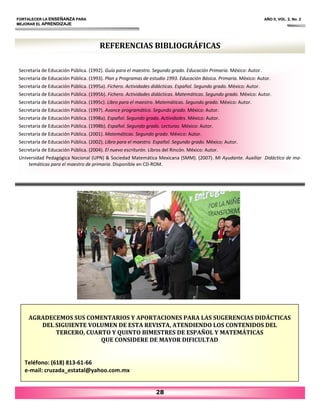 REFERENCIAS BIBLIOGRÁFICAS
Secretaría de Educación Pública. (1992). Guía para el maestro. Segundo grado. Educación Primaria. México: Autor.
Secretaría de Educación Pública. (1993). Plan y Programas de estudio 1993. Educación Básica. Primaria. México: Autor.
Secretaría de Educación Pública. (1995a). Fichero. Actividades didácticas. Español. Segundo grado. México: Autor.
Secretaría de Educación Pública. (1995b). Fichero. Actividades didácticas. Matemáticas. Segundo grado. México: Autor.
Secretaría de Educación Pública. (1995c). Libro para el maestro. Matemáticas. Segundo grado. México: Autor.
Secretaría de Educación Pública. (1997). Avance programático. Segundo grado. México: Autor.
Secretaría de Educación Pública. (1998a). Español. Segundo grado. Actividades. México: Autor.
Secretaría de Educación Pública. (1998b). Español. Segundo grado. Lecturas. México: Autor.
Secretaría de Educación Pública. (2001). Matemáticas. Segundo grado. México: Autor.
Secretaría de Educación Pública. (2002). Libro para el maestro. Español. Segundo grado. México: Autor.
Secretaría de Educación Pública. (2004). El nuevo escriturón. Libros del Rincón. México: Autor.
Universidad Pedagógica Nacional (UPN) & Sociedad Matemática Mexicana (SMM). (2007). Mi Ayudante. Auxiliar Didáctico de ma‐
temáticas para el maestro de primaria. Disponible en CD‐ROM.
FORTALECER LA ENSEÑANZA PARA AÑO II, VOL. 2, No. 2
MEJORAR EL APRENDIZAJE
AGRADECEMOS SUS COMENTARIOS Y APORTACIONES PARA LAS SUGERENCIAS DIDÁCTICAS
DEL SIGUIENTE VOLUMEN DE ESTA REVISTA, ATENDIENDO LOS CONTENIDOS DEL
TERCERO, CUARTO Y QUINTO BIMESTRES DE ESPAÑOL Y MATEMÁTICAS
QUE CONSIDERE DE MAYOR DIFICULTAD
Teléfono: (618) 813‐61‐66
e‐mail: cruzada_estatal@yahoo.com.mx
28
 