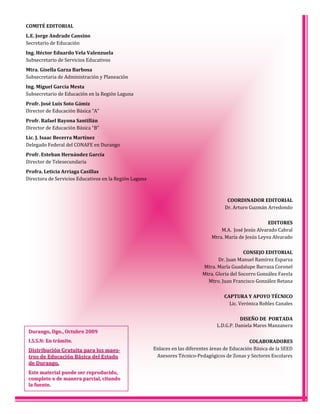 COMITÉ EDITORIAL
L.E. Jorge Andrade Cansino
Secretario de Educación
Ing. Héctor Eduardo Vela Valenzuela
Subsecretario de Servicios Educativos
Mtra. Gisella Garza Barbosa
Subsecretaria de Administración y Planeación
Ing. Miguel García Mesta
Subsecretario de Educación en la Región Laguna
Profr. José Luis Soto Gámiz
Director de Educación Básica “A”
Profr. Rafael Bayona Santillán
Director de Educación Básica “B”
Lic. J. Isaac Becerra Martínez
Delegado Federal del CONAFE en Durango
Profr. Esteban Hernández García
Director de Telesecundaria
Profra. Leticia Arriaga Casillas
Directora de Servicios Educativos en la Región Laguna
COORDINADOR EDITORIAL
Dr. Arturo Guzmán Arredondo
EDITORES
M.A. José Jesús Alvarado Cabral
Mtra. María de Jesús Leyva Alvarado
CONSEJO EDITORIAL
Dr. Juan Manuel Ramírez Esparza
Mtra. María Guadalupe Barraza Coronel
Mtra. Gloria del Socorro González Favela
Mtro. Juan Francisco González Retana
CAPTURA Y APOYO TÉCNICO
Lic. Verónica Robles Canales
DISEÑO DE PORTADA
L.D.G.P. Daniela Mares Manzanera
COLABORADORES
Enlaces en las diferentes áreas de Educación Básica de la SEED
Asesores Técnico‐Pedagógicos de Zonas y Sectores Escolares
Durango, Dgo., Octubre 2009Durango, Dgo., Octubre 2009
I.S.S.N: En trámite.I.S.S.N: En trámite.
Distribución Gratuita para los maes-Distribución Gratuita para los maes-
tros de Educación Básica del Estadotros de Educación Básica del Estado
de Durango.de Durango.
Este material puede ser reproducido,Este material puede ser reproducido,
completo o de manera parcial, citandocompleto o de manera parcial, citando
la fuente.la fuente.
 