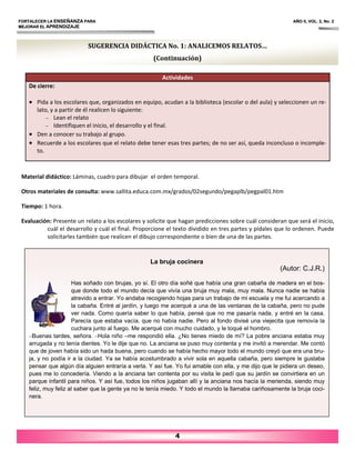 FORTALECER LA ENSEÑANZA PARA AÑO II, VOL. 2, No. 2
MEJORAR EL APRENDIZAJE
4
Material didáctico: Láminas, cuadro para dibujar el orden temporal.
Otros materiales de consulta: www.sallita.educa.com.mx/grados/02segundo/pegaplb/pegpal01.htm
Tiempo: 1 hora.
Evaluación: Presente un relato a los escolares y solicite que hagan predicciones sobre cuál consideran que será el inicio,
cuál el desarrollo y cuál el final. Proporcione el texto dividido en tres partes y pídales que lo ordenen. Puede
solicitarles también que realicen el dibujo correspondiente o bien de una de las partes.
Actividades
De cierre:
• Pida a los escolares que, organizados en equipo, acudan a la biblioteca (escolar o del aula) y seleccionen un re‐
lato, y a partir de él realicen lo siguiente:
– Lean el relato
– Identifiquen el inicio, el desarrollo y el final.
• Den a conocer su trabajo al grupo.
• Recuerde a los escolares que el relato debe tener esas tres partes; de no ser así, queda inconcluso o incomple‐
to.
SUGERENCIA DIDÁCTICA No. 1: ANALICEMOS RELATOS…
(Continuación)
La bruja cocinera
(Autor: C.J.R.)
Has soñado con brujas, yo sí. El otro día soñé que había una gran cabaña de madera en el bos-
que donde todo el mundo decía que vivía una bruja muy mala, muy mala. Nunca nadie se había
atrevido a entrar. Yo andaba recogiendo hojas para un trabajo de mi escuela y me fui acercando a
la cabaña. Entré al jardín, y luego me acerqué a una de las ventanas de la cabaña, pero no pude
ver nada. Como quería saber lo que había, pensé que no me pasaría nada, y entré en la casa.
Parecía que estaba vacía, que no había nadie. Pero al fondo divisé una viejecita que removía la
cuchara junto al fuego. Me acerqué con mucho cuidado, y le toqué el hombro.
–Buenas tardes, señora. –Hola niño –me respondió ella. ¿No tienes miedo de mí? La pobre anciana estaba muy
arrugada y no tenía dientes. Yo le dije que no. La anciana se puso muy contenta y me invitó a merendar. Me contó
que de joven había sido un hada buena, pero cuando se había hecho mayor todo el mundo creyó que era una bru-
ja, y no podía ir a la ciudad. Ya se había acostumbrado a vivir sola en aquella cabaña, pero siempre le gustaba
pensar que algún día alguien entraría a verla. Y así fue. Yo fui amable con ella, y me dijo que le pidiera un deseo,
pues me lo concedería. Viendo a la anciana tan contenta por su visita le pedí que su jardín se convirtiera en un
parque infantil para niños. Y así fue, todos los niños jugaban allí y la anciana nos hacía la merienda, siendo muy
feliz, muy feliz al saber que la gente ya no le tenía miedo. Y todo el mundo la llamaba cariñosamente la bruja coci-
nera.
 