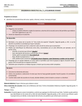 AÑO II, VOL. 2, No. 2 FORTALECER LA ENSEÑANZA PARA
MEJORAR EL APRENDIZAJE
5
SUGERENCIA DIDÁCTICA No. 2: ¡A ELABORAR AVISOS!
Propósito en Lectura:
• Identificar las características del aviso: apelar, informar, emisor, mensaje principal.
Material didáctico: Hojas o láminas para elaborar avisos.
Otros materiales de consulta: Libros de la Biblioteca del Aula. Fichero Actividades Didácticas Español. Segundo grado. Fi‐
cha 45.
Tiempo: 1 hora.
Evaluación: Presente algunos avisos incompletos y solicite que agreguen la información que falta. También puede pedirles
que identifiquen en los avisos de su libro de texto (Español. Segundo grado, p. 65): servicio que ofrecen, quién
lo proporciona y en dónde, la descripción del artículo y las palabras que utilizan para convencer.
Actividades
De inicio:
• Pregunte a los escolares
– ¿Cómo se podría informar a todos los alumnos y alumnas de la escuela acerca del periódico que elabora‐
ron? (Ver sugerencia 3, pp. 6‐7).
• Anote las respuestas en el pizarrón.
De desarrollo:
• Remítalos a los avisos de la Lección 12 “Una noche de espanto” (Español. Segundo grado, p. 65) –si ya los
abordó recuérdeles la actividad que hayan realizado–.
• Proponga a los escolares que lean y observen cada uno de los avisos que se presentan.
• Pídales que identifiquen las diferencias entre ellos, marcándolos con un color diferente; por ejemplo, con el
primer aviso:
– Amarillo, el servicio que ofrecen (alquiler)
– Azul, descripción del servicio o artículo que ofrecen (juegos)
– Verde, quién lo proporciona (Tel. 8 34 47 14)
– Rojo, dónde lo proporciona (———)
– Café, palabras para convencer (¡Tú puedes vencer dragones, cazar fantasmas o acabar con los malos!)
• Proponga que en equipo elaboren un aviso sobre el periódico que hará el grupo (o alguna situación real del
grupo o de la escuela que se requiera anunciar).
• Solicíteles que compartan su trabajo al grupo y revisen que los avisos estén completos.
De cierre:
• Concrete los elementos del aviso.
• Invite a los escolares a seleccionar el aviso que más les haya gustado (pueden hacerle ajustes si lo consideran
conveniente).
• Cuando todos estén de acuerdo en el aviso, decidan dónde y cómo lo darán a conocer o a distribuir.
 