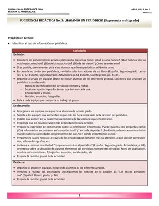 FORTALECER LA ENSEÑANZA PARA AÑO II, VOL. 2, No. 2
MEJORAR EL APRENDIZAJE
6
Propósito en Lectura:
• Identificar el tipo de información en periódicos.
Actividades
De inicio:
• Recupere los conocimientos previos planteando preguntas como: ¿Qué es una noticia? ¿Qué noticias son las
más importantes hoy? ¿Dónde las escucharon? ¿Dónde las vieron? ¿Cómo se enteraron?
• Si es posible, previamente pida a los alumnos que lleven periódicos o llévelos usted.
• En caso de no contar con periódicos, remítalos a las ilustraciones de sus libros (Español. Segundo grado. Lectu‐
ras, p. 62; Español. Segundo grado. Actividades, p. 63; Español. Quinto grado, pp. 84‐85).
• Organice al grupo en equipos (trate de incluir alumnos de los diferentes grados), solicíteles que analicen un
periódico considerando:
– Datos de identificación del periódico (nombre y fecha).
– Secciones que incluye y los temas que trata en cada una.
– Encabezados y títulos.
– Noticias, anuncios, fotografías.
• Pida a cada equipo que comparta su trabajo al grupo.
De desarrollo:
• Reorganice los equipos para que haya alumnos de un solo grado.
• Solicite a los equipos que comenten lo que más les haya interesado de la revisión del periódico.
• Pídales que anoten en su cuaderno los nombres de las secciones que encontraron.
• Proponga que en equipo revisen más detenidamente una sección.
• Propicie la expresión de comentarios sobre la información encontrada. Puede guiarlos con preguntas como:
¿Qué información encontraron en la sección local? ¿Y en la de deportes? ¿En dónde podemos encontrar infor‐
mación sobre las actividades del presidente del país? ¿En dónde encontramos avisos?
• Pregúnteles cuáles noticias (a través de los encabezados) llamaron más su atención, a qué sección correspon‐
den, si traen fotografías, etc.
• Invítelos a resolver la actividad “Lo que encontré en el periódico” (Español. Segundo grado. Actividades, p. 63);
oriéntelos sobre la ubicación de algunos elementos del periódico: nombre del periódico, fecha de publicación,
nombre de las secciones, fotografías, anuncios, encabezados, etc.
• Propicie la revisión grupal de la actividad.
De cierre:
• Organice al grupo en equipos, integrando alumnos de los diferentes grados.
• Invítelos a realizar las actividades Clasifiquemos las noticias de la Lección 13 “Los textos periodísti‐
cos” (Español. Quinto grado, p. 86).
• Propicie la revisión grupal de la actividad.
SUGERENCIA DIDÁCTICA No. 3: ¡HAGAMOS UN PERIÓDICO! (Sugerencia multigrado)
 