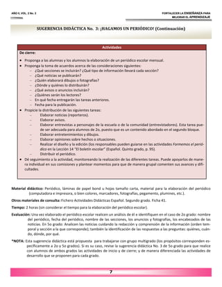 AÑO II, VOL. 2 No. 2 FORTALECER LA ENSEÑANZA PARA
MEJORAR EL APRENDIZAJE
7
Actividades
De cierre:
• Proponga a las alumnas y los alumnos la elaboración de un periódico escolar mensual.
• Proponga la toma de acuerdos acerca de las consideraciones siguientes:
– ¿Qué secciones se incluirán? ¿Qué tipo de información llevará cada sección?
– ¿Qué noticias se publicarán?
– ¿Quién elaborará dibujos o fotografías?
– ¿Dónde y quiénes lo distribuirán?
– ¿Qué avisos o anuncios incluirán?
– ¿Quiénes serán los lectores?
– En qué fecha entregarán las tareas anteriores.
– Fecha para la publicación.
• Propicie la distribución de las siguientes tareas:
– Elaborar noticias (reporteros).
– Elaborar avisos.
– Elaborar entrevistas a personajes de la escuela o de la comunidad (entrevistadores). Esta tarea pue‐
de ser adecuada para alumnos de 2o, puesto que es un contenido abordado en el segundo bloque.
– Elaborar entretenimientos y dibujos.
– Elaborar opiniones sobre hechos o situaciones.
– Realizar el diseño y la edición (los responsables pueden guiarse en las actividades Formemos el perió‐
dico en la Lección 14 “El boletín escolar” (Español. Quinto grado, p. 95).
– Distribuir el periódico.
• Dé seguimiento a la actividad, monitoreando la realización de las diferentes tareas. Puede apoyarlos de mane‐
ra individual en sus comisiones y plantear momentos para que de manera grupal comenten sus avances y difi‐
cultades.
SUGERENCIA DIDÁCTICA No. 3: ¡HAGAMOS UN PERIÓDICO! (Continuación)
Material didáctico: Periódico, láminas de papel bond u hojas tamaño carta, material para la elaboración del periódico
(computadora e impresora, o bien colores, marcadores, fotografías, pegamento, plumines, etc.).
Otros materiales de consulta: Fichero Actividades Didácticas Español. Segundo grado. Ficha 41.
Tiempo: 2 horas (sin considerar el tiempo para la elaboración del periódico escolar).
Evaluación: Una vez elaborado el periódico escolar realicen un análisis de él e identifiquen en el caso de 2o grado: nombre
del periódico, fecha del periódico, nombre de las secciones, los anuncios y fotografías, los encabezados de las
noticias. En 5o grado: Analicen las noticias cuidando la redacción y comprensión de la información (orden tem‐
poral y sección a la que corresponde); también la identificación de las respuestas a las preguntas: quiénes, cuán‐
do, dónde, por qué.
*NOTA: Esta sugerencia didáctica está propuesta para trabajarse con grupo multigrado (los propósitos corresponden es‐
pecíficamente a 2o y 5o grados). Si es su caso, revise la sugerencia didáctica No. 3 de 5o grado para que realice
con alumnos de ambos grados las actividades de inicio y de cierre; y de manera diferenciada las actividades de
desarrollo que se proponen para cada grado.
 