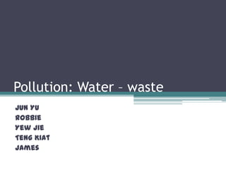Pollution: Water – waste Jun Yu Robbie Yew Jie TengKiat James 