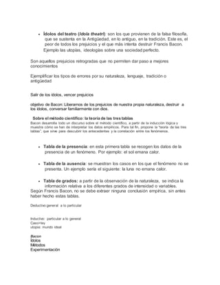  Ídolos del teatro (Idola theatri): son los que provienen de la falsa filosofía,
que se sustenta en la Antigüedad, en lo antiguo, en la tradición. Este es, el
peor de todos los prejuicios y el que más intenta destruir Francis Bacon.
Ejemplo las utopías, ideologías sobre una sociedad perfecto.
Son aquellos prejuicios retrogradas que no permiten dar paso a mejores
conocimientos
Ejemplificar los tipos de errores por su naturaleza, lenguaje, tradición o
antigüedad
Salir de los ídolos, vencer prejuicios
objetivo de Bacon: Liberarnos de los prejuicios de nuestra propia naturaleza, destruir a
los ídolos, conversar familiarmente con dios.
Sobre el método científico: la teoría de las tres tablas
Bacon desarrolla todo un discurso sobre el método científico, a partir de la inducción lógica y
muestra cómo se han de interpretar los datos empíricos. Para tal fin, propone la “teoría de las tres
tablas”, que sirve para descubrir los antecedentes y la correlación entre los fenómenos.
 Tabla de la presencia: en esta primera tabla se recogen los datos de la
presencia de un fenómeno. Por ejemplo: el sol emana calor.
 Tabla de la ausencia: se muestran los casos en los que el fenómeno no se
presenta. Un ejemplo sería el siguiente: la luna no emana calor.
 Tabla de grados: a partir de la observación de la naturaleza, se indica la
información relativa a los diferentes grados de intensidad o variables.
Según Francis Bacon, no se debe extraer ninguna conclusión empírica, sin antes
haber hecho estas tablas.
Deductivo:general a lo particular
Inductivo: particular a lo general
Caso>ley
utopia: mundo ideal
Bacon
Ídolos
Métodos
Experimentación
 